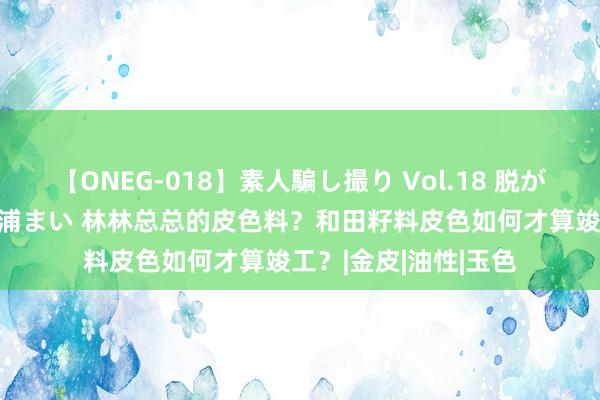 【ONEG-018】素人騙し撮り Vol.18 脱がし屋 美人限定。 三浦まい 林林总总的皮色料？和田籽料皮色如何才算竣工？|金皮|油性|玉色