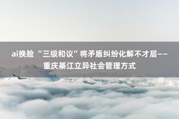 ai换脸 “三级和议”将矛盾纠纷化解不才层——重庆綦江立异社会管理方式