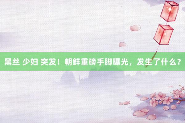 黑丝 少妇 突发！朝鲜重磅手脚曝光，发生了什么？