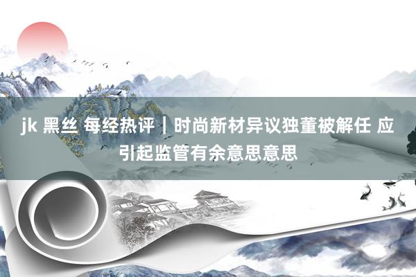 jk 黑丝 每经热评｜时尚新材异议独董被解任 应引起监管有余意思意思