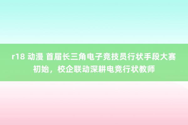 r18 动漫 首届长三角电子竞技员行状手段大赛初始，校企联动深耕电竞行状教师