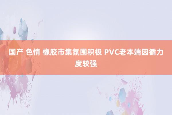 国产 色情 橡胶市集氛围积极 PVC老本端因循力度较强