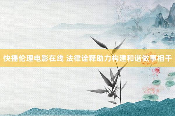 快播伦理电影在线 法律诠释助力构建和谐做事相干