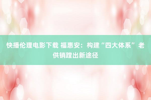 快播伦理电影下载 福惠安：构建“四大体系” 老供销蹚出新途径