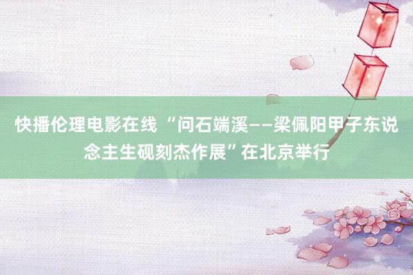 快播伦理电影在线 “问石端溪——梁佩阳甲子东说念主生砚刻杰作展”在北京举行