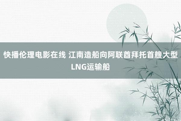 快播伦理电影在线 江南造船向阿联酋拜托首艘大型LNG运输船