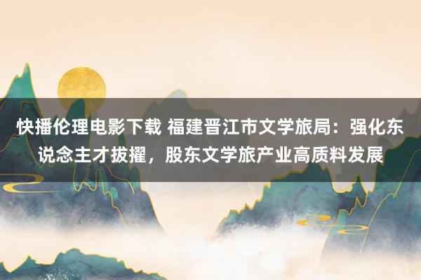 快播伦理电影下载 福建晋江市文学旅局：强化东说念主才拔擢，股东文学旅产业高质料发展