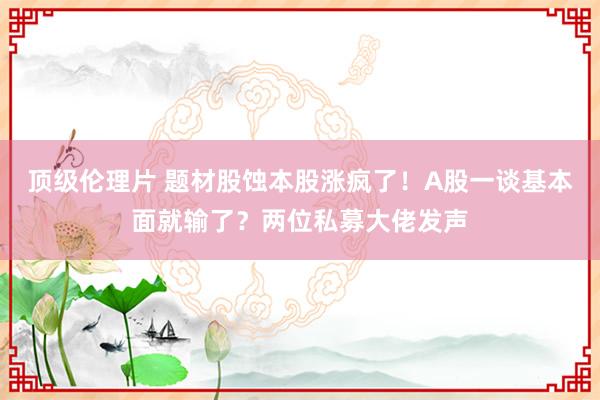 顶级伦理片 题材股蚀本股涨疯了！A股一谈基本面就输了？两位私募大佬发声