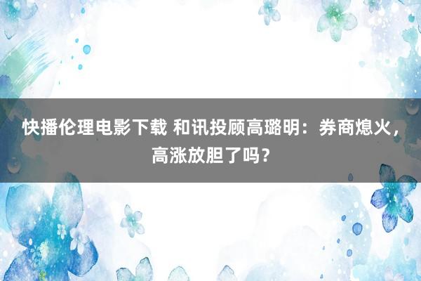 快播伦理电影下载 和讯投顾高璐明：券商熄火，高涨放胆了吗？
