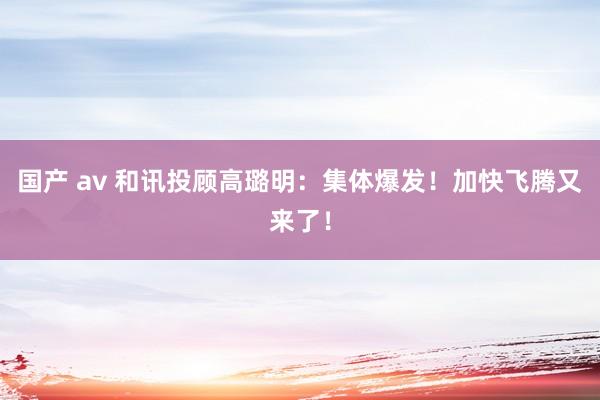 国产 av 和讯投顾高璐明：集体爆发！加快飞腾又来了！