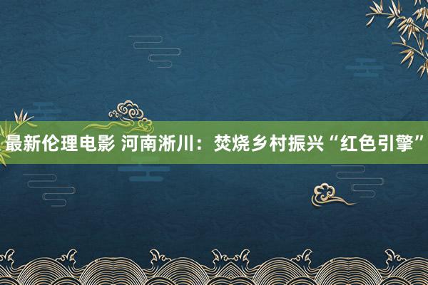 最新伦理电影 河南淅川：焚烧乡村振兴“红色引擎”