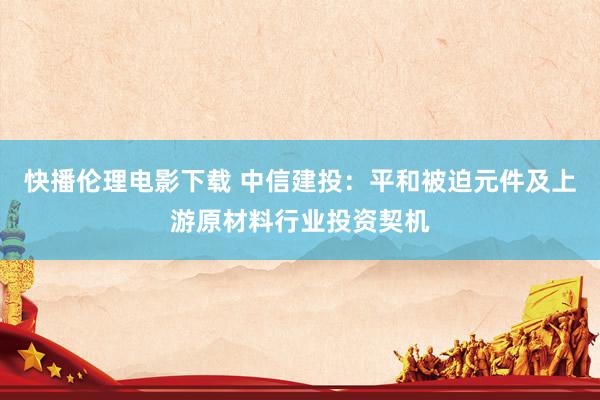 快播伦理电影下载 中信建投：平和被迫元件及上游原材料行业投资契机