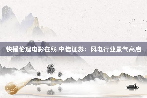 快播伦理电影在线 中信证券：风电行业景气高启
