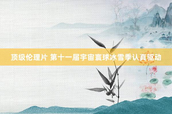 顶级伦理片 第十一届宇宙寰球冰雪季认真驱动