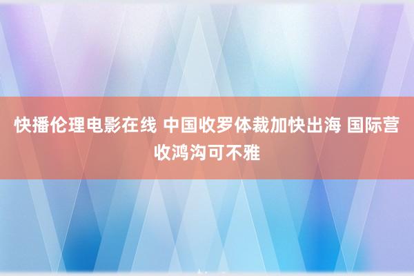 快播伦理电影在线 中国收罗体裁加快出海 国际营收鸿沟可不雅