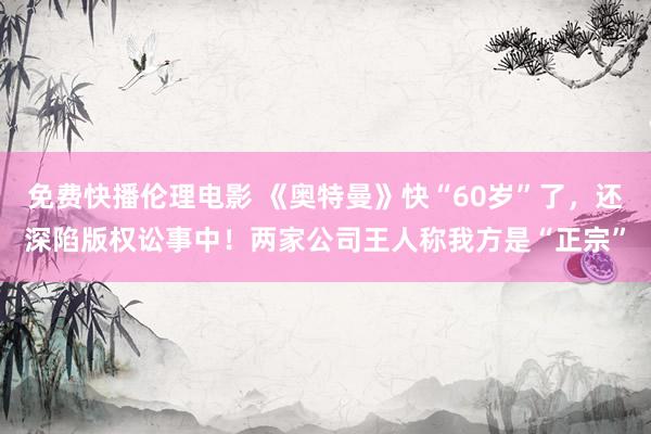 免费快播伦理电影 《奥特曼》快“60岁”了，还深陷版权讼事中！两家公司王人称我方是“正宗”