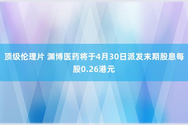 顶级伦理片 渊博医药将于4月30日派发末期股息每股0.26港元