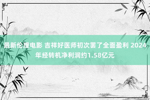 最新伦理电影 吉祥好医师初次罢了全面盈利 2024年经转机净利润约1.58亿元