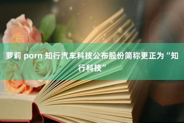 萝莉 porn 知行汽车科技公布股份简称更正为“知行科技”