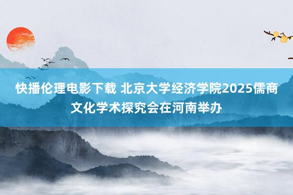 快播伦理电影下载 北京大学经济学院2025儒商文化学术探究会在河南举办